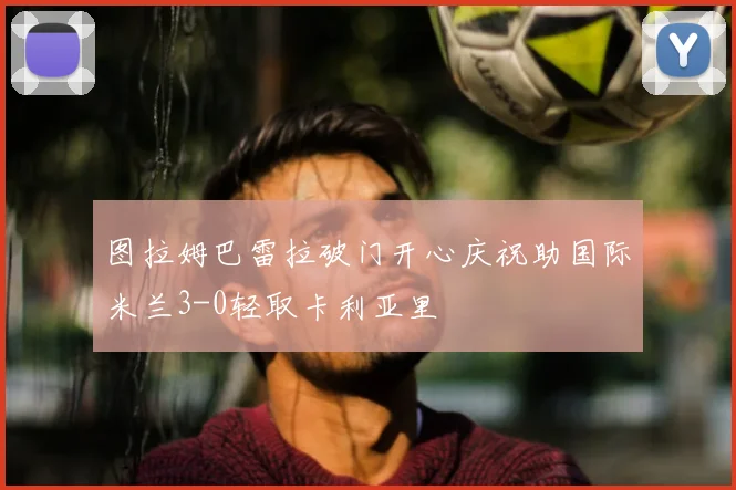 图拉姆巴雷拉破门开心庆祝助国际米兰3-0轻取卡利亚里